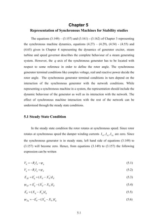 5.1
Chapter 5
Representation of Synchronous Machines for Stability studies
The equations (3.149) – (3.157) and (3.161) - (3.162) of Chapter 3 representing
the synchronous machine dynamics, equations (4.27) – (4.29), (4.54) - (4.55) and
(4.65) given in Chapter 4 representing the dynamics of generator exciter, steam
turbine and speed governor describes the complete behaviour of a steam generating
system. However, the q -axis of the synchronous generator has to be located with
respect to some reference in order to define the rotor angle. The synchronous
generator terminal conditions like complex voltage, real and reactive power decide the
rotor angle. The synchronous generator terminal conditions in turn depend on the
interaction of the synchronous generator with the network conditions. While
representing a synchronous machine in a system, the representation should include the
dynamic behaviour of the generator as well as its interaction with the network. The
effect of synchronous machine interaction with the rest of the network can be
understood through the steady state conditions.
5.1 Steady State Condition
In the steady state condition the rotor rotates at synchronous speed. Since rotor
rotates at synchronous speed the damper winding currents 1 1 2, ,d q qI I I are zero. Since
the synchronous generator is in steady state, left hand side of equations (3.149) to
(3.157) will become zero. Hence, from equations (3.149) to (3.157) the following
expression can be written
d s d qV R I    (5.1)
q s q dV R I    (5.2)
' '
( )fd q d d dE E X X I   (5.3)
' '
1 ( )d q d ls dE X X I    (5.4)
' '
( )d q q qE X X I  (5.5)
' '
2 ( )q d q ls qE X X I     (5.6)
 