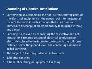 Grounding of Electrical Installations
• Ear thing means connecting the non-current carrying parts of
the electrical equipment or the neutral point to the general
mass of the earth in such a manner that at all times an
immediate discharge of electrical energy takes place without
any danger.
• Ear thing is achieved by connecting the respective parts of
installation s to some system of electrical conductors or
electrodes placed in the intimate contact with the soil some
distance below the ground level. The contacting assembly is
called Ear thing.
• The subject of Ear thing is divided in two parts
• 1.Neutral ear thing
• 2.General ear thing or Equipment Ear thing
 