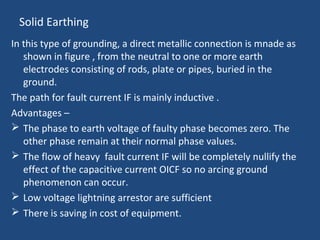 Solid Earthing
In this type of grounding, a direct metallic connection is mnade as
shown in figure , from the neutral to one or more earth
electrodes consisting of rods, plate or pipes, buried in the
ground.
The path for fault current IF is mainly inductive .
Advantages –
 The phase to earth voltage of faulty phase becomes zero. The
other phase remain at their normal phase values.
 The flow of heavy fault current IF will be completely nullify the
effect of the capacitive current OICF so no arcing ground
phenomenon can occur.
 Low voltage lightning arrestor are sufficient
 There is saving in cost of equipment.
 