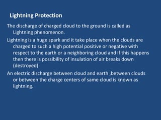 Lightning Protection
The discharge of charged cloud to the ground is called as
Lightning phenomenon.
Lightning is a huge spark and it take place when the clouds are
charged to such a high potential positive or negative with
respect to the earth or a neighboring cloud and if this happens
then there is possibility of insulation of air breaks down
(destroyed)
An electric discharge between cloud and earth ,between clouds
or between the charge centers of same cloud is known as
lightning.
 