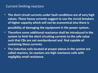 Current limiting reactors
• The short circuit currents under fault conditions are of very high
values. These heavy currents suggest to use the circuit breakers
of higher capacity which will not be economical also there is
possibility of damaging the equipment in the power system.
• Therefore some additional reactance shall be introduced in the
system to limit the short circuiting currents to the safe value
such that CBs are not overburdened and find capable of
sustaining these currents.
• The inductive coils located at proper places in the system are
called reactors. So reactors are high reactance coils with
negligibly small resistance.
 