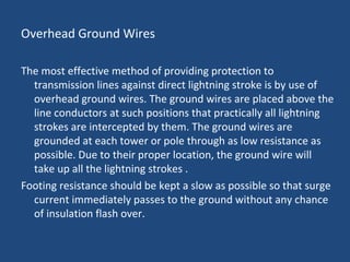 Overhead Ground Wires
The most effective method of providing protection to
transmission lines against direct lightning stroke is by use of
overhead ground wires. The ground wires are placed above the
line conductors at such positions that practically all lightning
strokes are intercepted by them. The ground wires are
grounded at each tower or pole through as low resistance as
possible. Due to their proper location, the ground wire will
take up all the lightning strokes .
Footing resistance should be kept a slow as possible so that surge
current immediately passes to the ground without any chance
of insulation flash over.
 