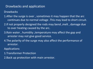 Drawbacks and application
Drawbacks
1.After the surge is over , sometimes it may happen that the arc
continues due to normal voltage .This may lead to short circuit.
2.If not properly designed the rods may bend ,melt , damage due
to over heating caused by the arc.
3.Rain water , humidity ,temperature may affect the gap and
arrester may not give good service.
4.The polarity of the surge may also affect the performance of
arrestor.
Applications
1.Transformer Protection
2.Back up protection with main arrestor.
 