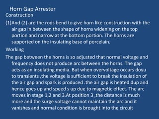 Horn Gap Arrester
Construction
(1)And (2) are the rods bend to give horn like construction with the
air gap in between the shape of horns widening on the top
portion and narrow at the bottom portion. The horns are
supported on the insulating base of porcelain.
Working
The gap between the horns is so adjusted that normal voltage and
frequency does not produce arc between the horns. The gap
acts as an insulating media. But when overvoltage occurs doyu
to transients ,the voltage is sufficient to break the insulation of
the air gap and spark is produced .the air gap is heated dup and
hence goes up and speed s up due to magnetic effect. The arc
moves in stage 1,2 and 3.At position 3 ,the distance is much
more and the surge voltage cannot maintain the arc and it
vanishes and normal condition is brought into the circuit
 