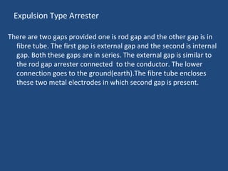 Expulsion Type Arrester
There are two gaps provided one is rod gap and the other gap is in
fibre tube. The first gap is external gap and the second is internal
gap. Both these gaps are in series. The external gap is similar to
the rod gap arrester connected to the conductor. The lower
connection goes to the ground(earth).The fibre tube encloses
these two metal electrodes in which second gap is present.
 