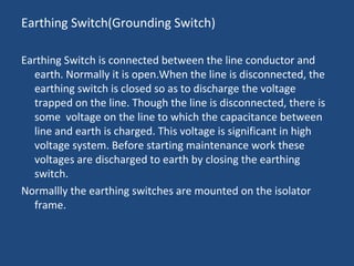 Earthing Switch(Grounding Switch)
Earthing Switch is connected between the line conductor and
earth. Normally it is open.When the line is disconnected, the
earthing switch is closed so as to discharge the voltage
trapped on the line. Though the line is disconnected, there is
some voltage on the line to which the capacitance between
line and earth is charged. This voltage is significant in high
voltage system. Before starting maintenance work these
voltages are discharged to earth by closing the earthing
switch.
Normallly the earthing switches are mounted on the isolator
frame.
 