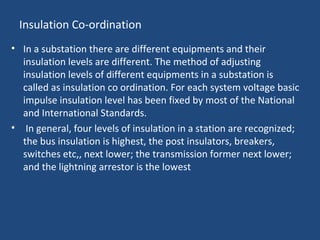 Insulation Co-ordination
• In a substation there are different equipments and their
insulation levels are different. The method of adjusting
insulation levels of different equipments in a substation is
called as insulation co ordination. For each system voltage basic
impulse insulation level has been fixed by most of the National
and International Standards.
• In general, four levels of insulation in a station are recognized;
the bus insulation is highest, the post insulators, breakers,
switches etc,, next lower; the transmission former next lower;
and the lightning arrestor is the lowest
 