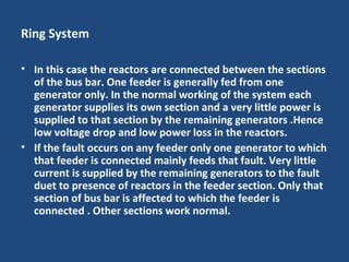 Ring System
• In this case the reactors are connected between the sections
of the bus bar. One feeder is generally fed from one
generator only. In the normal working of the system each
generator supplies its own section and a very little power is
supplied to that section by the remaining generators .Hence
low voltage drop and low power loss in the reactors.
• If the fault occurs on any feeder only one generator to which
that feeder is connected mainly feeds that fault. Very little
current is supplied by the remaining generators to the fault
duet to presence of reactors in the feeder section. Only that
section of bus bar is affected to which the feeder is
connected . Other sections work normal.
 