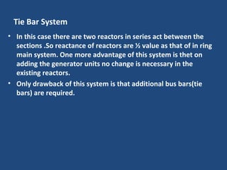 Tie Bar System
• In this case there are two reactors in series act between the
sections .So reactance of reactors are ½ value as that of in ring
main system. One more advantage of this system is thet on
adding the generator units no change is necessary in the
existing reactors.
• Only drawback of this system is that additional bus bars(tie
bars) are required.
 