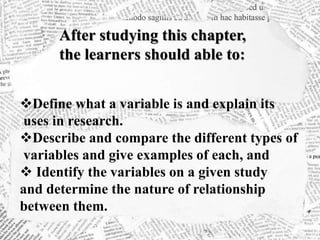 After studying this chapter,
the learners should able to:
Define what a variable is and explain its
uses in research.
Describe and compare the different types of
variables and give examples of each, and
 Identify the variables on a given study
and determine the nature of relationship
between them.
 