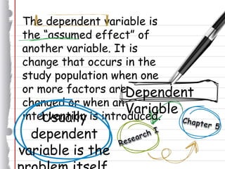The dependent variable is
the “assumed effect” of
another variable. It is
change that occurs in the
study population when one
or more factors are
changed or when an
intervention is introduced.Usually
dependent
variable is the
Dependent
Variable
 