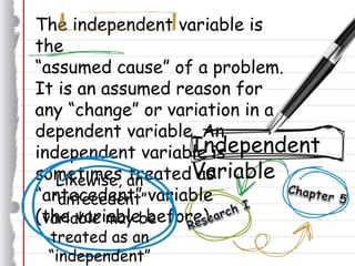 The independent variable is
the
“assumed cause” of a problem.
It is an assumed reason for
any “change” or variation in a
dependent variable. An
independent variable is
sometimes treated as
“antecedent” variable
(the variable before).
Independent
VariableLikewise, an
“antecedent”
variable may be
treated as an
“independent”
 
