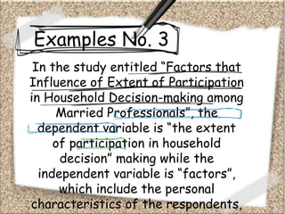 Examples No. 3
In the study entitled “Factors that
Influence of Extent of Participation
in Household Decision-making among
Married Professionals”, the
dependent variable is “the extent
of participation in household
decision” making while the
independent variable is “factors”,
which include the personal
characteristics of the respondents,
 