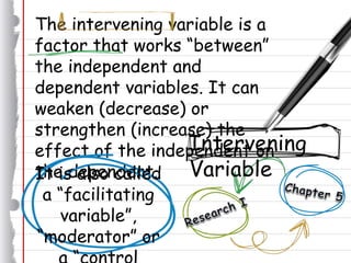 The intervening variable is a
factor that works “between”
the independent and
dependent variables. It can
weaken (decrease) or
strengthen (increase) the
effect of the independent on
the dependent.
Intervening
VariableIt is also called
a “facilitating
variable”,
“moderator” or
 