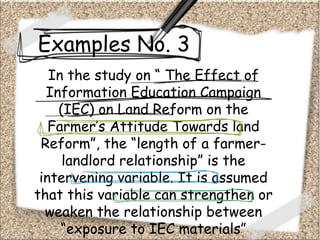 Examples No. 3
In the study on “ The Effect of
Information Education Campaign
(IEC) on Land Reform on the
Farmer’s Attitude Towards land
Reform”, the “length of a farmer-
landlord relationship” is the
intervening variable. It is assumed
that this variable can strengthen or
weaken the relationship between
“exposure to IEC materials”
 