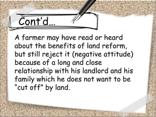 Cont’d…
A farmer may have read or heard
about the benefits of land reform,
but still reject it (negative attitude)
because of a long and close
relationship with his landlord and his
family which he does not want to be
“cut off” by land.
 
