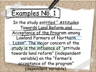 Examples No. 1
In the study entitled “ Attitudes
Towards Land Reform and
Acceptance of the Program among
Lowland Farmers of Northern
Luzon”. The major concern of the
study is the influence of “attitude
towards land reform” (independent
variable) on the “farmer’s
acceptance of the program”
(dependent variable).
 
