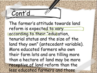 Cont’d…
The farmer’s attitude towards land
reform is expected to vary
according to their “education,
tenurial status and the size of the
land they own” (antecedent variable).
More educated farmers who own
their farm lots and are tilling more
than a hectare of land may be more
receptive of land reform than the
less educated farmers and those
 