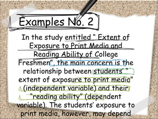 Examples No. 2
In the study entitled “ Extent of
Exposure to Print Media and
Reading Ability of College
Freshmen”, the main concern is the
relationship between students’ “
extent of exposure to print media”
(independent variable) and their
“reading ability” (dependent
variable). The students’ exposure to
print media, however, may depend
 