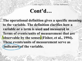 Cont’d…
The operational definition gives a specific meaning
to the variable. The definition clarifies how a
variable or a term is used and measured in
Terms of events/units of measurement that are
observable by the senses (Fisher, et al., 1994).
These events/units of measurement serve as
indicators of the variable.
 