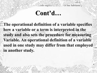 Cont’d…
The operational definition of a variable specifies
how a variable or a term is interpreted in the
study and also sets the procedure for measuring
Variable. An operational definition of a variable
used in one study may differ from that employed
in another study.
 