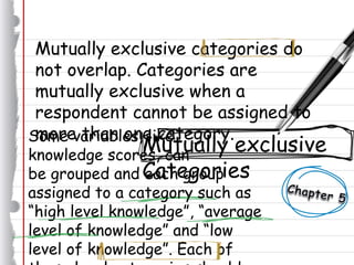 Mutually exclusive categories do
not overlap. Categories are
mutually exclusive when a
respondent cannot be assigned to
more than one category.
Mutually exclusive
Categories
Some variables, like
knowledge scores, can
be grouped and each group
assigned to a category such as
“high level knowledge”, “average
level of knowledge” and “low
level of knowledge”. Each of
 