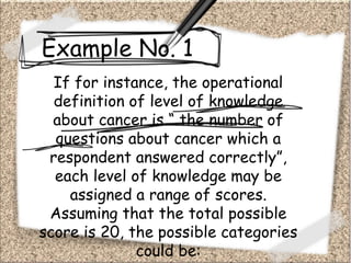 Example No. 1
If for instance, the operational
definition of level of knowledge
about cancer is “ the number of
questions about cancer which a
respondent answered correctly”,
each level of knowledge may be
assigned a range of scores.
Assuming that the total possible
score is 20, the possible categories
could be:
 