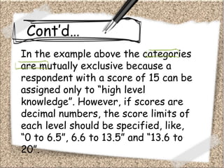 Cont’d…
In the example above the categories
are mutually exclusive because a
respondent with a score of 15 can be
assigned only to “high level
knowledge”. However, if scores are
decimal numbers, the score limits of
each level should be specified, like,
“0 to 6.5”, 6.6 to 13.5” and “13.6 to
20”.
 