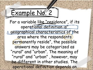 Example No. 2
For a variable like “residence”, if its
operational definition is”
geographical characteristics of the
area where the respondents
permanently reside”, the possible
answers may be categorized as
“rural” and “urban”. The meaning of
“rural” and “urban” , however, may
be different in other studies. The
operational definition depends on
 