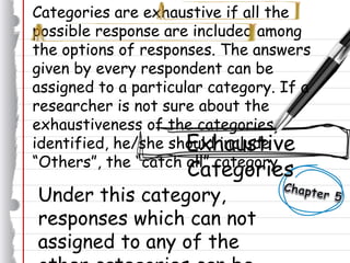 Categories are exhaustive if all the
possible response are included among
the options of responses. The answers
given by every respondent can be
assigned to a particular category. If a
researcher is not sure about the
exhaustiveness of the categories
identified, he/she should include
“Others”, the “catch all” category.
Exhaustive
Categories
Under this category,
responses which can not
assigned to any of the
 