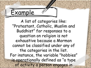 Example
A list of categories like:
“Protestant, Catholic, Muslim and
Buddhist” for responses to a
question on religion is not
exhaustive because a Mormon
cannot be classified under any of
the categories in the list.
For instance, the variable "hobbies”
is operationally defined as “a type
of activity a person engages in
 