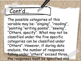Cont’d…
The possible categories of this
variable may be: “singing”, “reading”,
“painting “writing poems”, “sewing”,
“Others, specify”. What may not be
classified under the five specific
categories can be classified under
“Others". However, if during data
analysis, the number of responses
falling under “others” exceed three,
the responses must be specified and
 