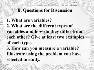 B. Questions for Discussion
1. What are variables?
2. What are the different types of
variables and how do they differ from
each other? Give at least two examples
of each type.
3. How can you measure a variable?
Illustrate using the problem you have
selected to study.
 