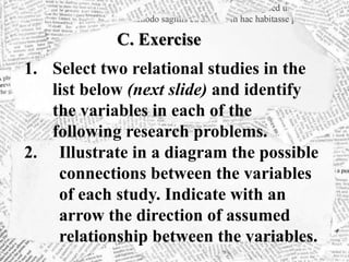 C. Exercise
1. Select two relational studies in the
list below (next slide) and identify
the variables in each of the
following research problems.
2. Illustrate in a diagram the possible
connections between the variables
of each study. Indicate with an
arrow the direction of assumed
relationship between the variables.
 