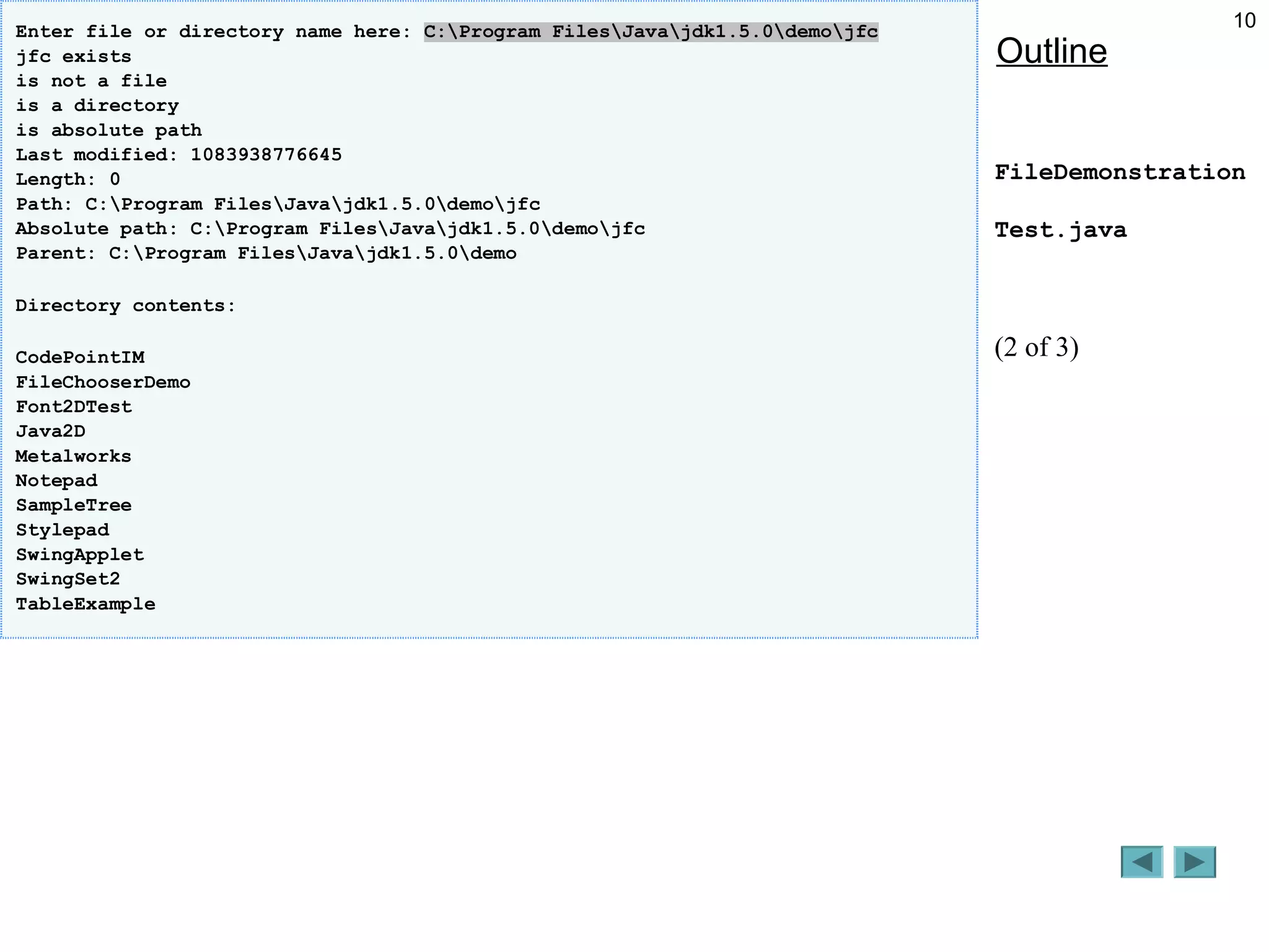 10
Outline
FileDemonstration
Test.java
(2 of 3)
Enter file or directory name here: C:Program FilesJavajdk1.5.0demojfc
jfc exists
is not a file
is a directory
is absolute path
Last modified: 1083938776645
Length: 0
Path: C:Program FilesJavajdk1.5.0demojfc
Absolute path: C:Program FilesJavajdk1.5.0demojfc
Parent: C:Program FilesJavajdk1.5.0demo
Directory contents:
CodePointIM
FileChooserDemo
Font2DTest
Java2D
Metalworks
Notepad
SampleTree
Stylepad
SwingApplet
SwingSet2
TableExample
 