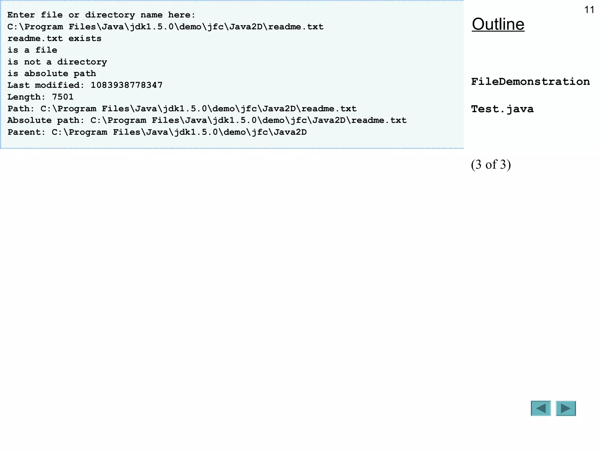 11
Outline
FileDemonstration
Test.java
(3 of 3)
Enter file or directory name here:
C:Program FilesJavajdk1.5.0demojfcJava2Dreadme.txt
readme.txt exists
is a file
is not a directory
is absolute path
Last modified: 1083938778347
Length: 7501
Path: C:Program FilesJavajdk1.5.0demojfcJava2Dreadme.txt
Absolute path: C:Program FilesJavajdk1.5.0demojfcJava2Dreadme.txt
Parent: C:Program FilesJavajdk1.5.0demojfcJava2D
 