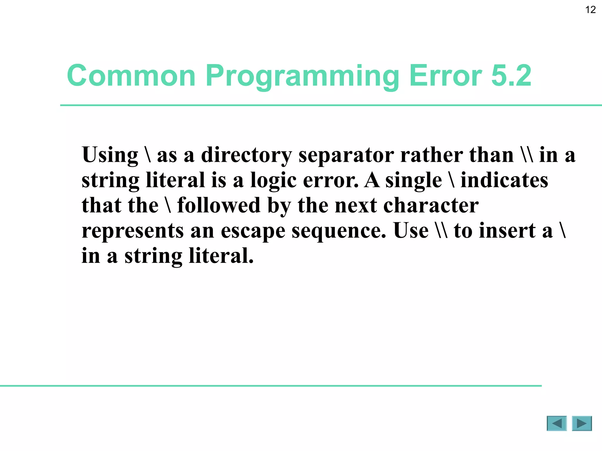 12
Common Programming Error 5.2
Using  as a directory separator rather than  in a
string literal is a logic error. A single  indicates
that the  followed by the next character
represents an escape sequence. Use  to insert a 
in a string literal.
 