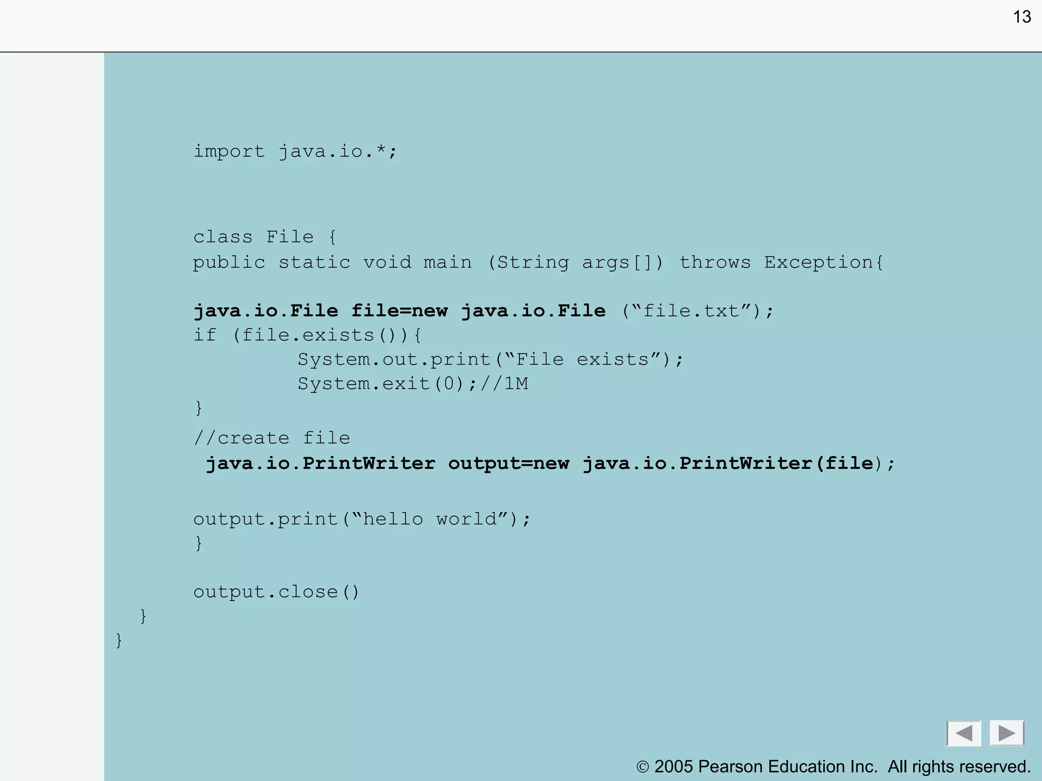 © 2005 Pearson Education Inc. All rights reserved.
import java.io.*;
class File {
public static void main (String args[]) throws Exception{
java.io.File file=new java.io.File (“file.txt”);
if (file.exists()){
System.out.print(“File exists”);
System.exit(0);//1M
}
//create file
java.io.PrintWriter output=new java.io.PrintWriter(file);
output.print(“hello world”);
}
output.close()
}
}
13
 
