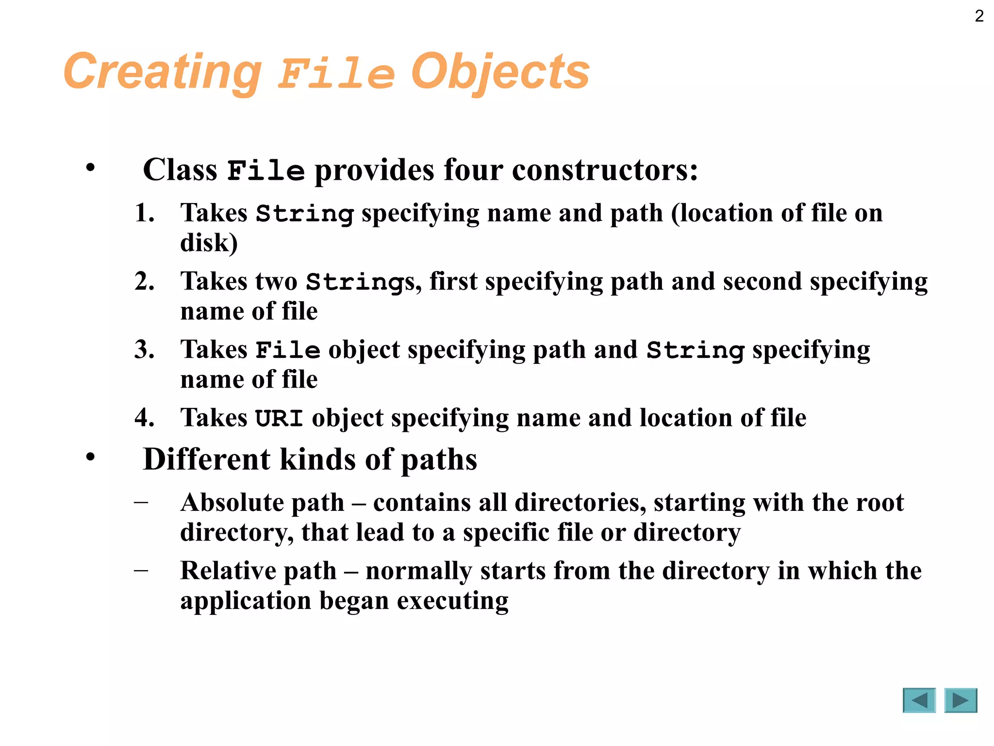 2
Creating File Objects
• Class File provides four constructors:
1. Takes String specifying name and path (location of file on
disk)
2. Takes two Strings, first specifying path and second specifying
name of file
3. Takes File object specifying path and String specifying
name of file
4. Takes URI object specifying name and location of file
• Different kinds of paths
– Absolute path – contains all directories, starting with the root
directory, that lead to a specific file or directory
– Relative path – normally starts from the directory in which the
application began executing
 