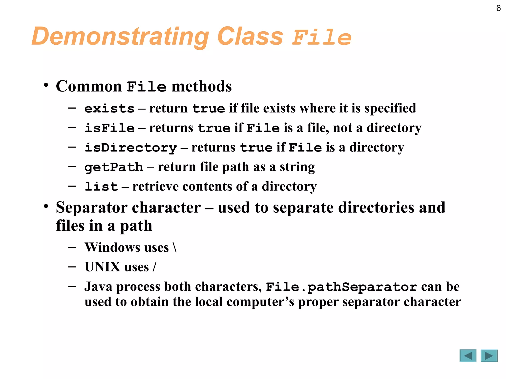 6
Demonstrating Class File
• Common File methods
– exists – return true if file exists where it is specified
– isFile – returns true if File is a file, not a directory
– isDirectory – returns true if File is a directory
– getPath – return file path as a string
– list – retrieve contents of a directory
• Separator character – used to separate directories and
files in a path
– Windows uses 
– UNIX uses /
– Java process both characters, File.pathSeparator can be
used to obtain the local computer’s proper separator character
 