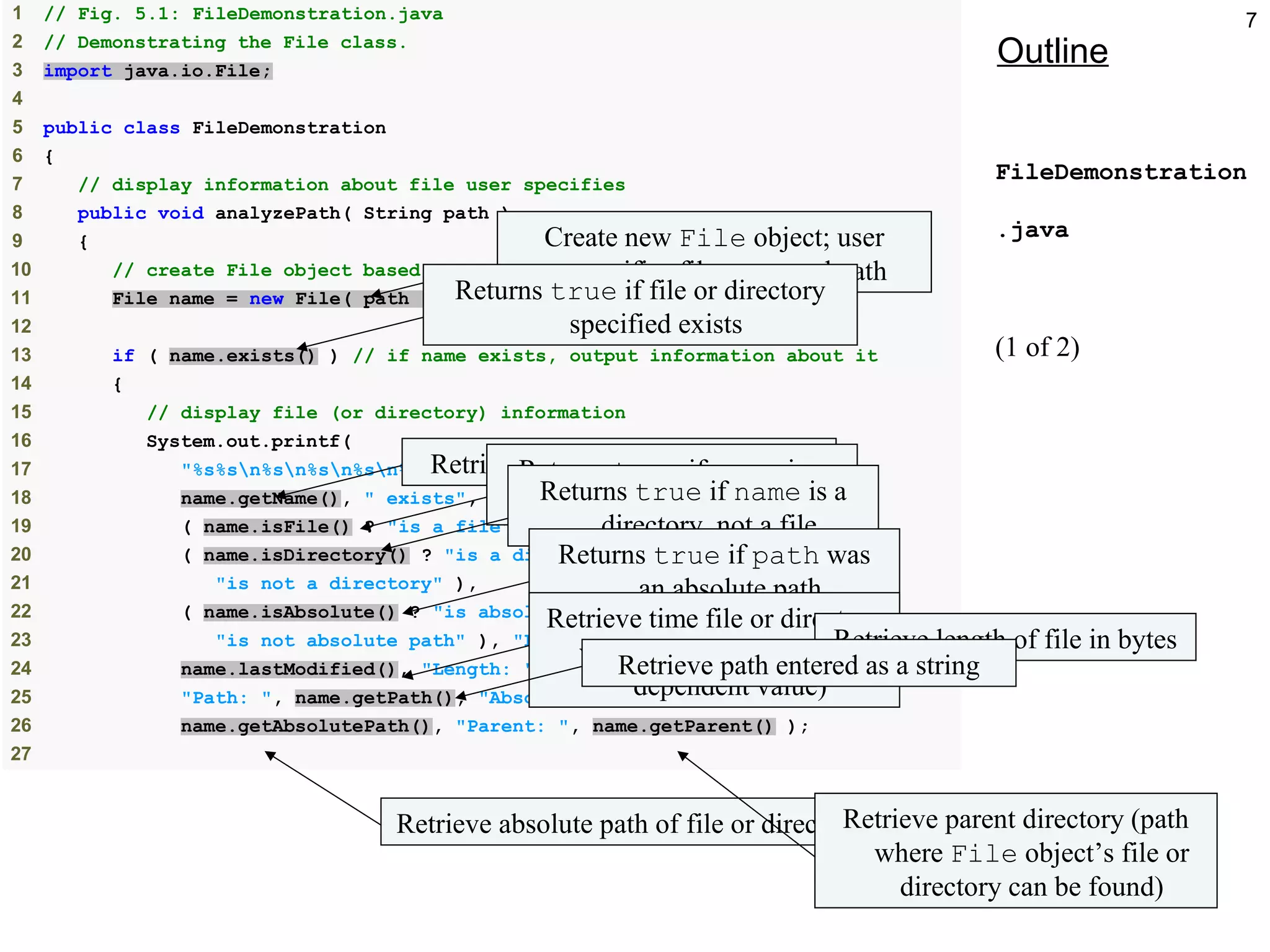 7
Outline
FileDemonstration
.java
(1 of 2)
1 // Fig. 5.1: FileDemonstration.java
2 // Demonstrating the File class.
3 import java.io.File;
4
5 public class FileDemonstration
6 {
7 // display information about file user specifies
8 public void analyzePath( String path )
9 {
10 // create File object based on user input
11 File name = new File( path );
12
13 if ( name.exists() ) // if name exists, output information about it
14 {
15 // display file (or directory) information
16 System.out.printf(
17 "%s%sn%sn%sn%sn%s%sn%s%sn%s%sn%s%sn%s%s",
18 name.getName(), " exists",
19 ( name.isFile() ? "is a file" : "is not a file" ),
20 ( name.isDirectory() ? "is a directory" :
21 "is not a directory" ),
22 ( name.isAbsolute() ? "is absolute path" :
23 "is not absolute path" ), "Last modified: ",
24 name.lastModified(), "Length: ", name.length(),
25 "Path: ", name.getPath(), "Absolute path: ",
26 name.getAbsolutePath(), "Parent: ", name.getParent() );
27
Create new File object; user
specifies file name and path
Returns true if file or directory
specified exists
Retrieve name of file or directoryReturns true if name is a
file, not a directoryReturns true if name is a
directory, not a file
Returns true if path was
an absolute path
Retrieve time file or directory
was last modified (system-
dependent value)
Retrieve length of file in bytes
Retrieve path entered as a string
Retrieve absolute path of file or directoryRetrieve parent directory (path
where File object’s file or
directory can be found)
 