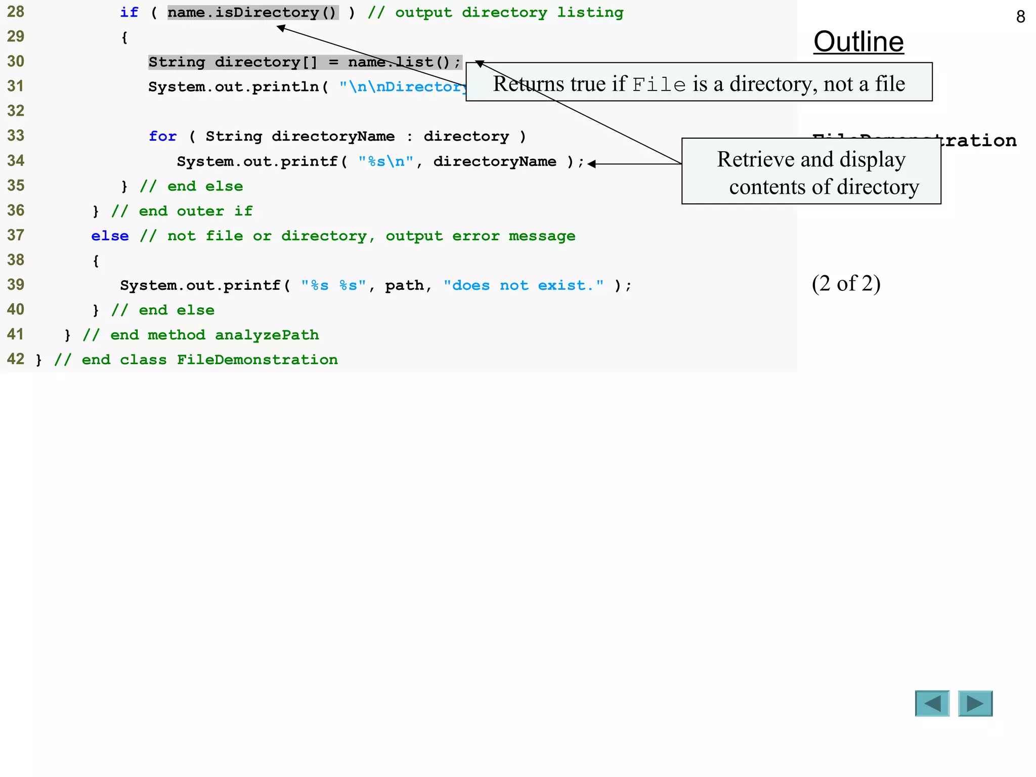 8
Outline
FileDemonstration
.java
(2 of 2)
28 if ( name.isDirectory() ) // output directory listing
29 {
30 String directory[] = name.list();
31 System.out.println( "nnDirectory contents:n" );
32
33 for ( String directoryName : directory )
34 System.out.printf( "%sn", directoryName );
35 } // end else
36 } // end outer if
37 else // not file or directory, output error message
38 {
39 System.out.printf( "%s %s", path, "does not exist." );
40 } // end else
41 } // end method analyzePath
42 } // end class FileDemonstration
Returns true if File is a directory, not a file
Retrieve and display
contents of directory
 