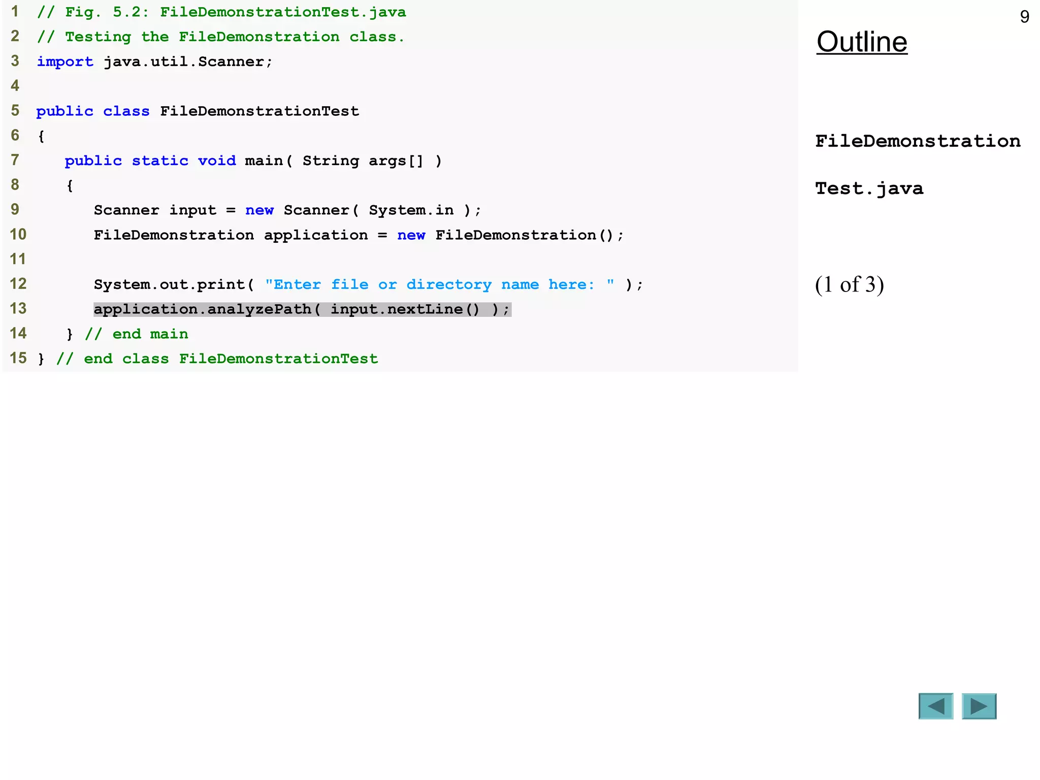 9
Outline
FileDemonstration
Test.java
(1 of 3)
1 // Fig. 5.2: FileDemonstrationTest.java
2 // Testing the FileDemonstration class.
3 import java.util.Scanner;
4
5 public class FileDemonstrationTest
6 {
7 public static void main( String args[] )
8 {
9 Scanner input = new Scanner( System.in );
10 FileDemonstration application = new FileDemonstration();
11
12 System.out.print( "Enter file or directory name here: " );
13 application.analyzePath( input.nextLine() );
14 } // end main
15 } // end class FileDemonstrationTest
 