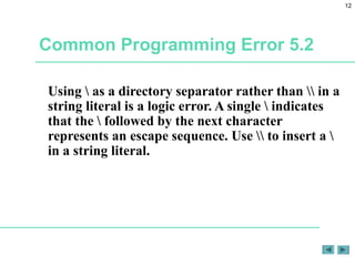 12
Common Programming Error 5.2
Using  as a directory separator rather than  in a
string literal is a logic error. A single  indicates
that the  followed by the next character
represents an escape sequence. Use  to insert a 
in a string literal.
 