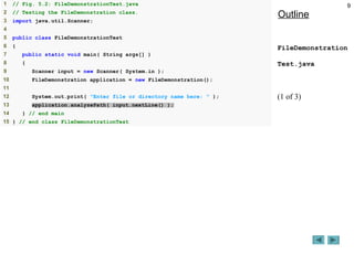 9
Outline
FileDemonstration
Test.java
(1 of 3)
1 // Fig. 5.2: FileDemonstrationTest.java
2 // Testing the FileDemonstration class.
3 import java.util.Scanner;
4
5 public class FileDemonstrationTest
6 {
7 public static void main( String args[] )
8 {
9 Scanner input = new Scanner( System.in );
10 FileDemonstration application = new FileDemonstration();
11
12 System.out.print( "Enter file or directory name here: " );
13 application.analyzePath( input.nextLine() );
14 } // end main
15 } // end class FileDemonstrationTest
 