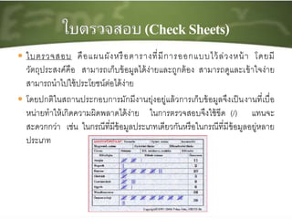  ใบตรวจสอบ คือแผนผังหรือตารางที่มีการออกแบบไว้ล่วงหน้า โดยมี
วัตถุประสงค์คือ สามารถเก็บข้อมูลได้ง่ายและถูกต้อง สามารถดูและเข้าใจง่าย
สามารถนาไปใช้ประโยชน์ต่อได้ง่าย
 โดยปกติในสถานประกอบการมักมีงานยุ่งอยู่แล้วการเก็บข้อมูลจึงเป็นงานที่เบื่อ
หน่ายทาให้เกิดความผิดพลาดได้ง่าย ในการตรวจสอบจึงใช้ขีด (/) แทนจะ
สะดวกกว่า เช่น ในกรณีที่มีข้อมูลประเภทเดียวกันหรือในกรณีที่มีข้อมูลอยู่หลาย
ประเภท
 