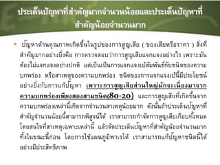  ปัญหาด้านคุณภาพเกิดขึ้นในรูปของการสูญเสีย ( ของเสียหรือราคา ) สิ่งที่
สาคัญมากอย่างยิ่งคือ การตรวจสอบว่าการสูญเสียแจกแจงอย่างไร เพราะมัน
ต้องไม่แจกแจงอย่างปกติ แต่เป็นเป็นการแจกแจงเบ้สัมพันธ์กับชนิดของความ
บกพร่อง หรือสาเหตุของความบกพร่อง ชนิดของการแจกแจงเบ้นี้มีประโยชน์
อย่างยิ่งกับการแก้ปัญหา เพราะการสูญเสียส่วนใหญ่มักจะเนื่องมาจาก
ความบกพร่องเพียงสองสามชนิด(80-20) และการสูญเสียที่เกิดขึ้นจาก
ความบกพร่องเหล่านี้เกิดจากจานวนสาเหตุน้อยมาก ดังนั้นถ้าประเด็นปัญหาที่
สาคัญจานวนน้อยนี้สามารถพิสูจน์ได้ เราสามารถกาจัดการสูญเสียเกือบทั้งหมด
โดยสนใจที่สาเหตุเฉพาะเหล่านี้ แล้วจัดประเด็นปัญหาที่สาคัญน้อยจานวนมาก
ทิ้งในขณะนี้ก่อน โดยการใช้แผนภูมิพาเรโต้ เราสามารถแก้ปัญหาชนิดนี้ได้
อย่างมีประสิทธิภาพ
 