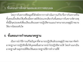เป็นการนาวิธีการแก้ไขปัญหาที่สามารถปฏิบัติแล้วบรรลุสู่เป้ าหมายมาจัดทา
มาตรฐานการปฏิบัติเพื่อให้บุคคลอื่นสามารถนาไปปฏิบัติตามได้ โดยจาแนกเป็น
มาตรฐานด้านอุปกรณ์ที่ต้องใช้และมาตรฐานวิธีการทางานที่ดี
โดยการวิเคราะห์ข้อมูลที่ได้หลังจากการดาเนินการแก้ไข ซึ่งการวิเคราะห์ใน
ขั้นตอนนี้จะต้องใช้เครื่องมือทางสถิติประเภทเดียวกับขั้นตอนการวิเคราะห์สาเหตุ
ทั้งนี้มีจุดประสงค์เพื่อเปรียบเทียบผลการปฏิบัติตามแผนว่าสามารถบรรลุสู่เป้ าหมาย
ได้มากน้อยระดับใด
 