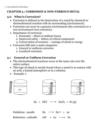 1 J3022 Material Technology 1
CHAPTER 5 : CORROSION & NON-FERROUS METAL
5.0 What is Corrosion?
 Corrosion is defined as the destruction of a metal by chemical or
electrochemical reaction with its surrounding (environment).
 Corrosion can occur in a gaseous environment (dry corrosion) or a
wet environment (wet corrosion).
 Importance of corrosion:
1. Economic – direct or indirect losses
2. Improved safety – failure of critical component
3. Conservation of resource – wastage of metal or energy
 Corrosion falls into 2 main categories:
1. General or uniform corrosion
2. Localised corrosion
5.1 General or Uniform Corrosion
 The electrochemical reactions occur at the same rate over the
entire surface.
 This type of attack is mostly found where a metal is in contact with
an acid, a humid atmosphere or in a solution.
 Example 1:
Zn + HCl ZnCl2 + H2 (g)
Oxidation : anodic Zn Zn+2 + 2e-
Reduction : cathodic 2H+ + 2e- H2
Zn
Zn
HCl
Zn Zn
 