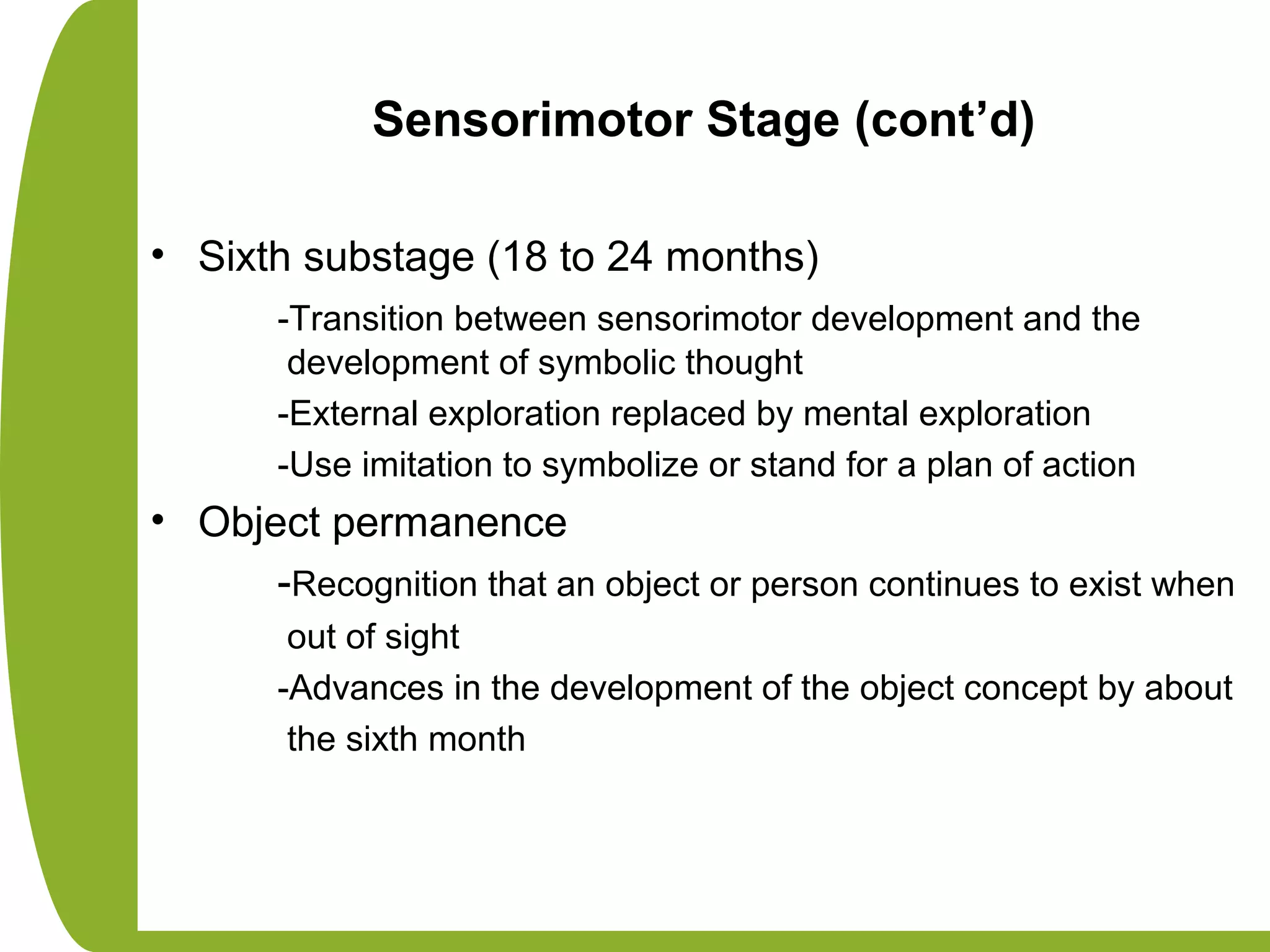 Sensorimotor Stage (cont’d)
• Sixth substage (18 to 24 months)
-Transition between sensorimotor development and the
development of symbolic thought
-External exploration replaced by mental exploration
-Use imitation to symbolize or stand for a plan of action
• Object permanence
-Recognition that an object or person continues to exist when
out of sight
-Advances in the development of the object concept by about
the sixth month
 